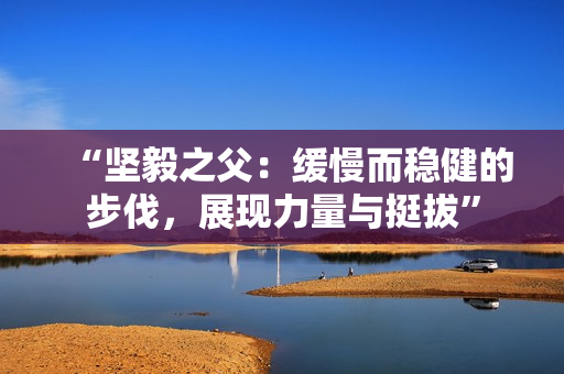 “坚毅之父:缓慢而稳健的步伐,展现力量与挺拔” “坚毅之父:缓慢而稳健的步伐,展现力量与挺拔”