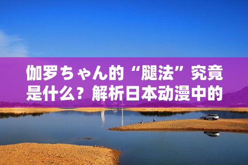 伽罗ちゃん的“腿法”究竟是什么?解析日本动漫中的战斗技巧 伽罗ちゃん的“腿法”究竟是什么?解析日本动漫中的战斗技巧