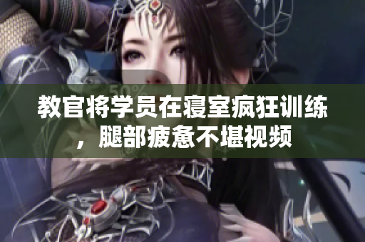 教官将学员在寝室疯狂训练，腿部疲惫不堪视频