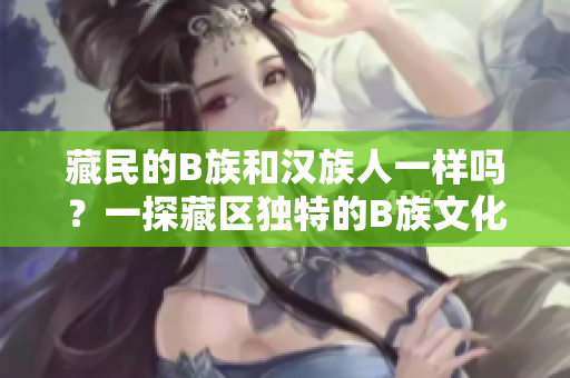 藏民的B族和汉族人一样吗？一探藏区独特的B族文化和生活方式
