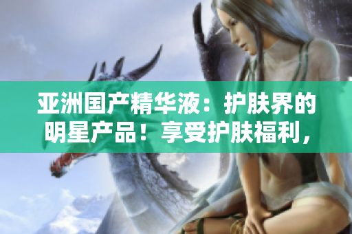 亚洲国产精华液:护肤界的明星产品!享受护肤福利,焕发亚洲肌肤之美 亚洲国产精华液:护肤界的明星产品!享受护肤福利,焕发亚洲肌肤之美