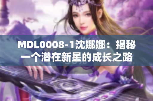 MDL0008-1沈娜娜:揭秘一个潜在新星的成长之路 MDL0008-1沈娜娜:揭秘一个潜在新星的成长之路