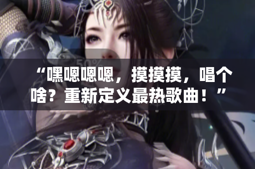 “嘿嗯嗯嗯,摸摸摸,唱个啥?重新定义最热歌曲!” “嘿嗯嗯嗯,摸摸摸,唱个啥?重新定义最热歌曲!”