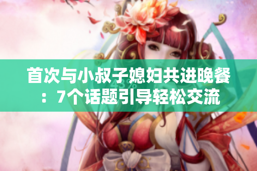 首次与小叔子媳妇共进晚餐:7个话题引导轻松交流 首次与小叔子媳妇共进晚餐:7个话题引导轻松交流