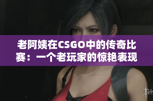 老阿姨在CSGO中的传奇比赛:一个老玩家的惊艳表现 老阿姨在CSGO中的传奇比赛:一个老玩家的惊艳表现