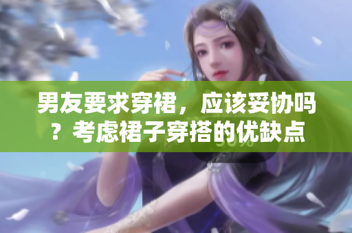 男友要求穿裙,应该妥协吗?考虑裙子穿搭的优缺点 男友要求穿裙,应该妥协吗?考虑裙子穿搭的优缺点