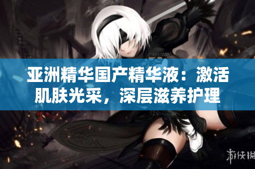 亚洲精华国产精华液:激活肌肤光采,深层滋养护理 亚洲精华国产精华液:激活肌肤光采,深层滋养护理