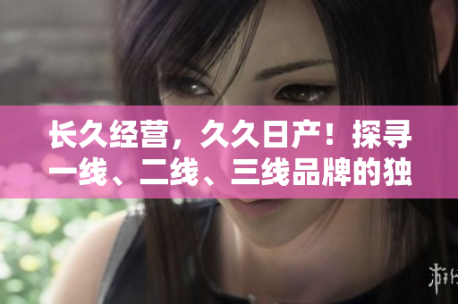 长久经营，久久日产！探寻一线、二线、三线品牌的独特魅力