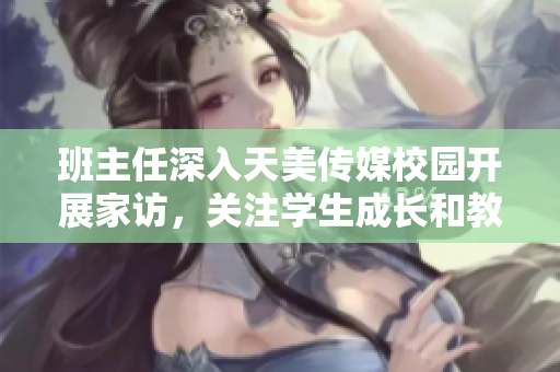班主任深入天美传媒校园开展家访，关注学生成长和教育状态