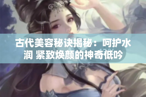 古代美容秘诀揭秘:呵护水润 紧致焕颜的神奇低吟 古代美容秘诀揭秘:呵护水润 紧致焕颜的神奇低吟