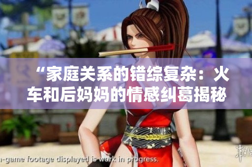 “家庭关系的错综复杂:火车和后妈妈的情感纠葛揭秘” “家庭关系的错综复杂:火车和后妈妈的情感纠葛揭秘”