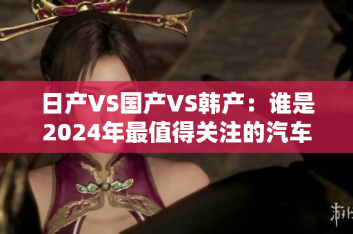 日产VS国产VS韩产：谁是2024年最值得关注的汽车品牌？