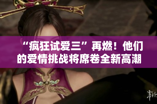 “疯狂试爱三”再燃!他们的爱情挑战将席卷全新高潮 “疯狂试爱三”再燃!他们的爱情挑战将席卷全新高潮