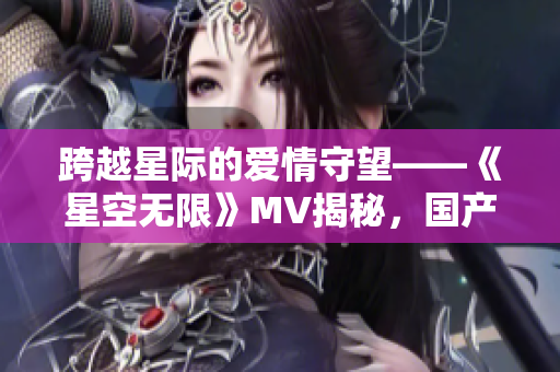跨越星际的爱情守望——《星空无限》MV揭秘,国产剧梁佳的新篇章 跨越星际的爱情守望——《星空无限》MV揭秘,国产剧梁佳的新篇章