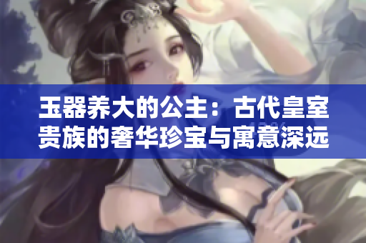 玉器养大的公主:古代皇室贵族的奢华珍宝与寓意深远的故事 玉器养大的公主:古代皇室贵族的奢华珍宝与寓意深远的故事