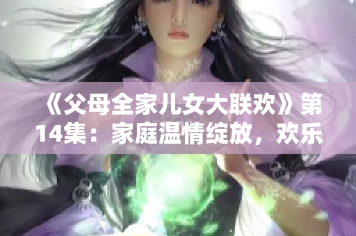 《父母全家儿女大联欢》第14集:家庭温情绽放,欢乐不断 《父母全家儿女大联欢》第14集:家庭温情绽放,欢乐不断
