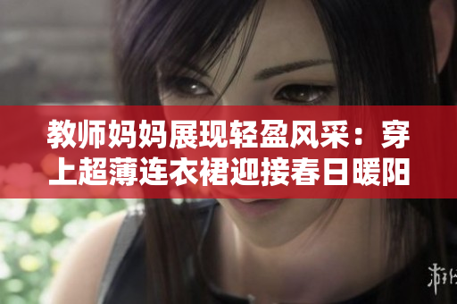 教师妈妈展现轻盈风采:穿上超薄连衣裙迎接春日暖阳 教师妈妈展现轻盈风采:穿上超薄连衣裙迎接春日暖阳