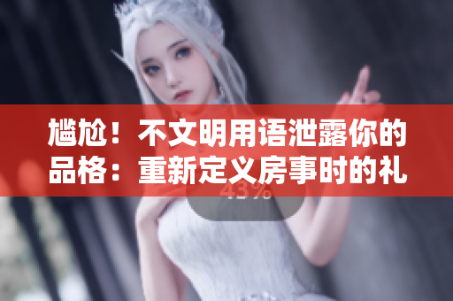 尴尬！不文明用语泄露你的品格：重新定义房事时的礼仪
