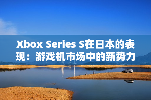 Xbox Series S在日本的表现:游戏机市场中的新势力崛起 Xbox Series S在日本的表现:游戏机市场中的新势力崛起