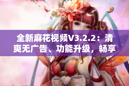 全新麻花视频V3.2.2：清爽无广告、功能升级，畅享流畅观影体验