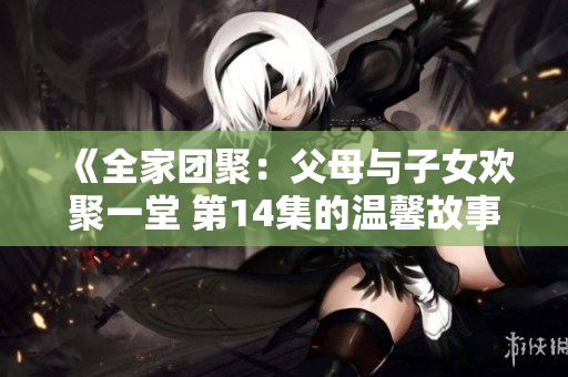 《全家团聚:父母与子女欢聚一堂 第14集的温馨故事》 《全家团聚:父母与子女欢聚一堂 第14集的温馨故事》