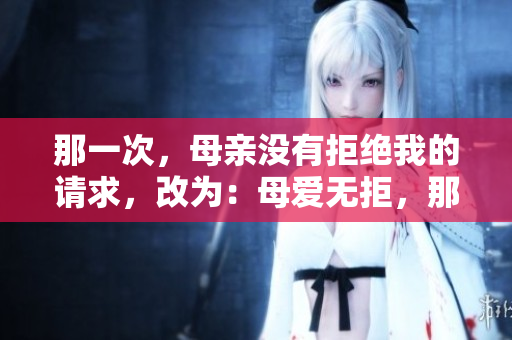 那一次,母亲没有拒绝我的请求,改为:母爱无拒,那个瞬间 那一次,母亲没有拒绝我的请求,改为:母爱无拒,那个瞬间