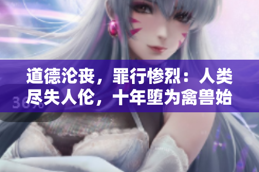 道德沦丧，罪行惨烈：人类尽失人伦，十年堕为禽兽始终而终。