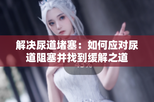 解决尿道堵塞：如何应对尿道阻塞并找到缓解之道