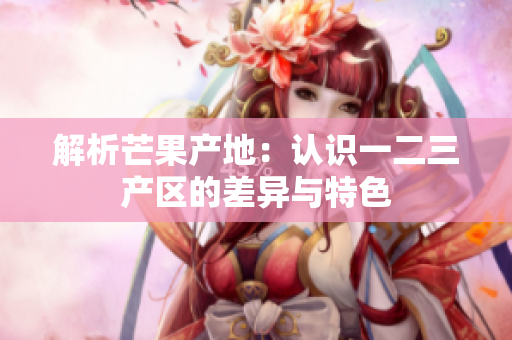解析芒果产地：认识一二三产区的差异与特色