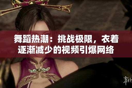 舞蹈热潮：挑战极限，衣着逐渐减少的视频引爆网络