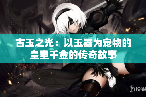 古玉之光:以玉器为宠物的皇室千金的传奇故事 古玉之光:以玉器为宠物的皇室千金的传奇故事