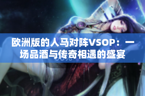 欧洲版的人马对阵VSOP:一场品酒与传奇相遇的盛宴 欧洲版的人马对阵VSOP:一场品酒与传奇相遇的盛宴