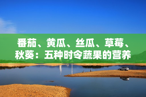 番茄、黄瓜、丝瓜、草莓、秋葵:五种时令蔬果的营养与烹饪全解析 番茄、黄瓜、丝瓜、草莓、秋葵:五种时令蔬果的营养与烹饪全解析