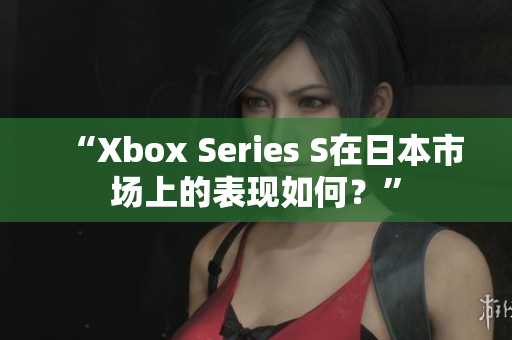 “Xbox Series S在日本市场上的表现如何?” “Xbox Series S在日本市场上的表现如何?”