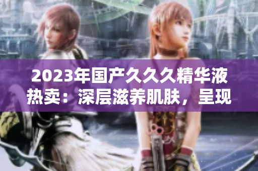 2023年国产久久久精华液热卖：深层滋养肌肤，呈现年轻光彩！