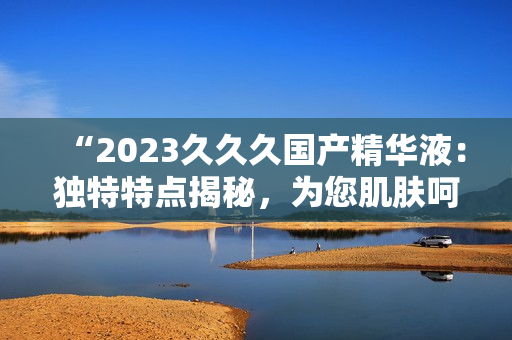 “2023久久久国产精华液:独特特点揭秘,为您肌肤呵护无忧!” “2023久久久国产精华液:独特特点揭秘,为您肌肤呵护无忧!”