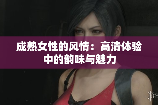 成熟女性的风情:高清体验中的韵味与魅力 成熟女性的风情:高清体验中的韵味与魅力