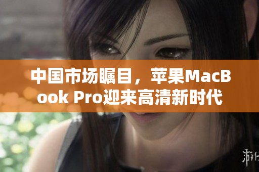 中国市场瞩目，苹果MacBook Pro迎来高清新时代