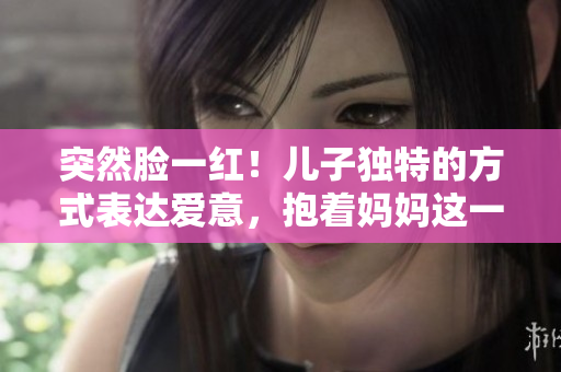 突然脸一红！儿子独特的方式表达爱意，抱着妈妈这一幕温馨感动