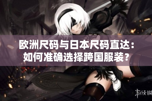 欧洲尺码与日本尺码直达:如何准确选择跨国服装? 欧洲尺码与日本尺码直达:如何准确选择跨国服装?