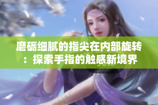磨砺细腻的指尖在内部旋转:探索手指的触感新境界 磨砺细腻的指尖在内部旋转:探索手指的触感新境界