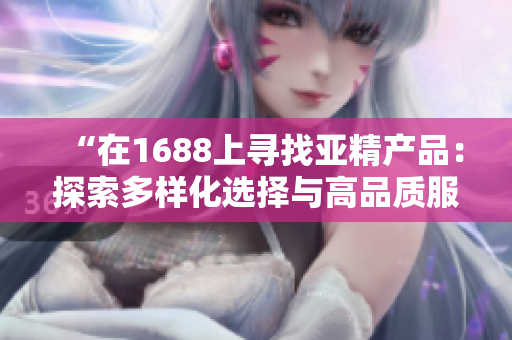 “在1688上寻找亚精产品:探索多样化选择与高品质服务的世界” “在1688上寻找亚精产品:探索多样化选择与高品质服务的世界”