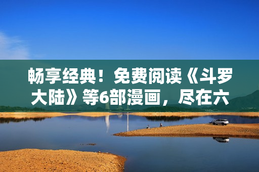 畅享经典！免费阅读《斗罗大陆》等6部漫画，尽在六漫画平台！