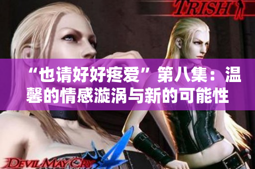 “也请好好疼爱”第八集:温馨的情感漩涡与新的可能性 “也请好好疼爱”第八集:温馨的情感漩涡与新的可能性