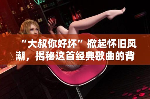 “大叔你好坏”掀起怀旧风潮,揭秘这首经典歌曲的背后故事 “大叔你好坏”掀起怀旧风潮,揭秘这首经典歌曲的背后故事