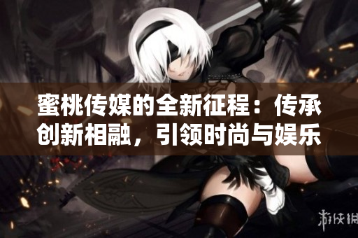 蜜桃传媒的全新征程：传承创新相融，引领时尚与娱乐的未来