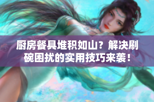 厨房餐具堆积如山？解决刷碗困扰的实用技巧来袭！