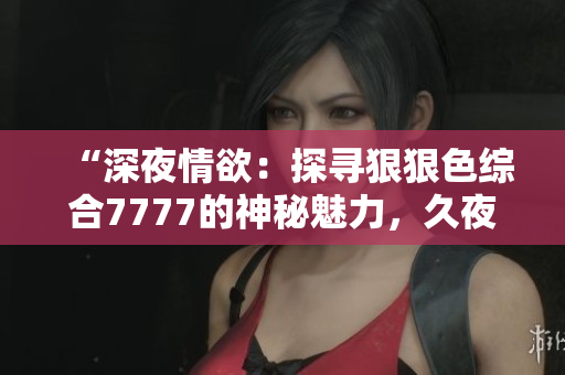 “深夜情欲：探寻狠狠色综合7777的神秘魅力，久夜色撩人心扉”
