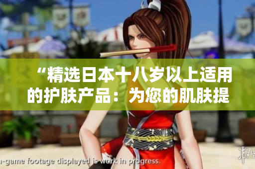 “精选日本十八岁以上适用的护肤产品：为您的肌肤提供最佳呵护！”