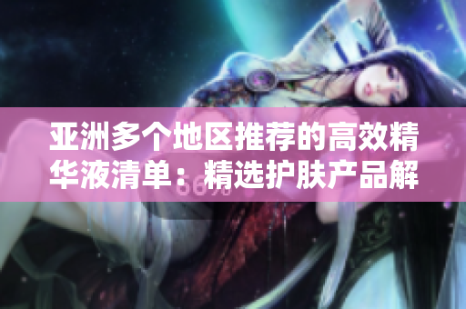 亚洲多个地区推荐的高效精华液清单:精选护肤产品解析 亚洲多个地区推荐的高效精华液清单:精选护肤产品解析